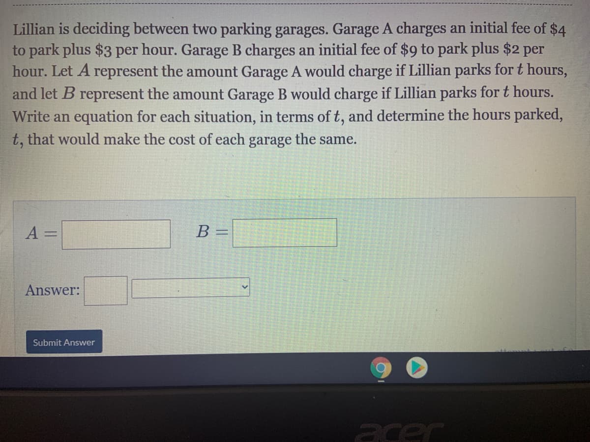 Lillian is deciding between two parking garages. Garage A charges an initial fee of $4
to park plus $3 per hour. Garage B charges an initial fee of $9 to park plus $2 per
hour. Let A represent the amount Garage A would charge if Lillian parks for t hours,
and let B represent the amount Garage B would charge if Lillian parks for t hours.
Write an equation for each situation, in terms of t, and determine the hours parked,
t, that would make the cost of each garage the same.
A =
B =
%3D
Answer:
Submit Answer
acer
