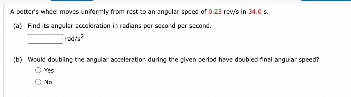 A potter's wheel moves uniformly from rest to an angular speed of 0.23 rev/s in 34.0 s.
(a) Find its angular acceleration in radians per second per second.
rad/s²
(b) Would doubling the angular acceleration during the given period have doubled final angular speed?
Yes
No