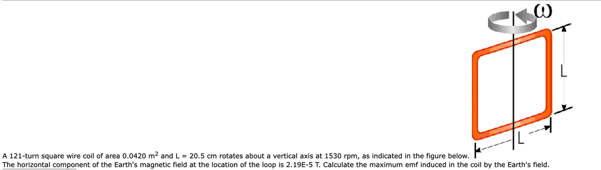 A 121-turn square wire coil of area 0.0420 m² and L = 20.5 cm rotates about a vertical axis at 1530 rpm, as indicated in the figure below.
The horizontal component of the Earth's magnetic field at the location of the loop is 2.19E-5 T. Calculate the maximum emf induced in the coil by the Earth's field.
L