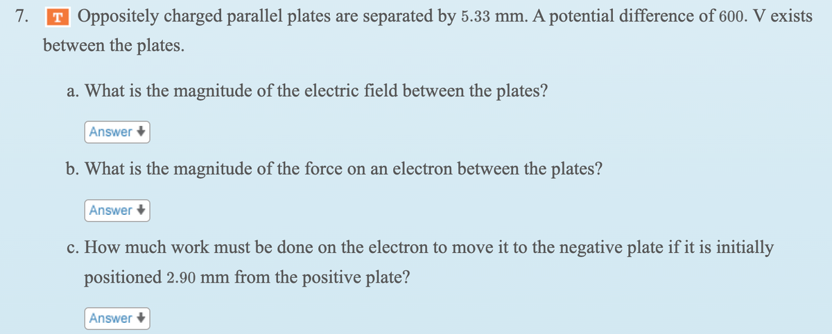 7.
T Oppositely charged parallel plates are separated by 5.33 mm. A potential difference of 600. V exists
between the plates.
a. What is the magnitude of the electric field between the plates?
Answer
b. What is the magnitude of the force on an electron between the plates?
Answer
c. How much work must be done on the electron to move it to the negative plate if it is initially
positioned 2.90 mm from the positive plate?
Answer