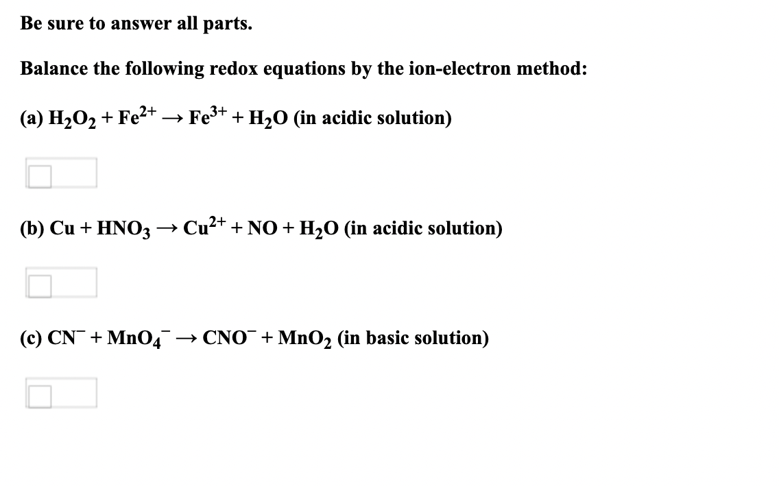 Be sure to answer all parts.
Balance the following redox equations by the ion-electron method:
(a) H₂O₂ + Fe²+ →→ Fe³+ + H₂O (in acidic solution)
(b) Cu + HNO3 -
→ Cu²+ + NO + H₂O (in acidic solution)
(c) CN + MnO4™ →CNO + MnO₂ (in basic solution)