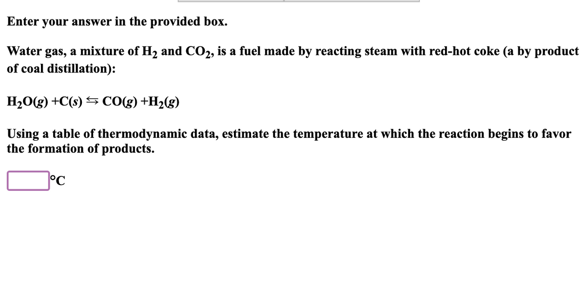 Enter your answer in the provided box.
Water gas, a mixture of H2 and CO2, is a fuel made by reacting steam with red-hot coke (a by product
of coal distillation):
H20(g) +C(s) S CO(g) +H2(g)
Using a table of thermodynamic data, estimate the temperature at which the reaction begins to favor
the formation of products.
°C
