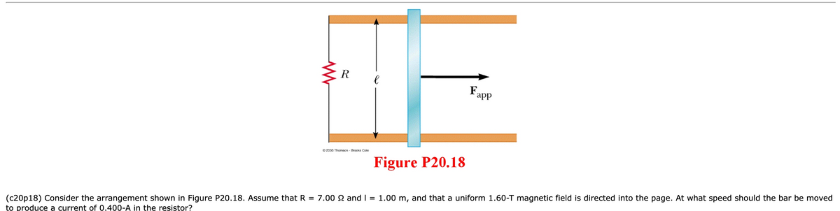 R
OF
е
Fapp
Figure P20.18
2003 Thomson Brooks Cole
(c20p18) Consider the arrangement shown in Figure P20.18. Assume that R = 7.00 £2 and I = 1.00 m, and that a uniform 1.60-T magnetic field is directed into the page. At what speed should the bar be moved
to produce a current of 0.400-A in the resistor?