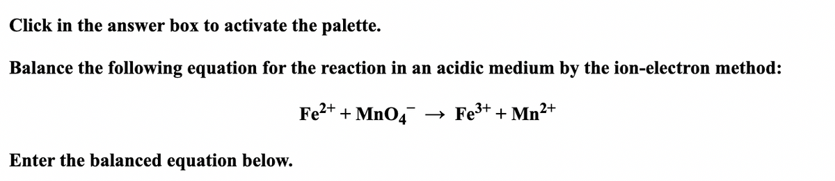 Click in the answer box to activate the palette.
Balance the following equation for the reaction in an acidic medium by the ion-electron method:
Fe²+ + MnO4
3+
→ Fe³+ + Mn²+
Enter the balanced equation below.