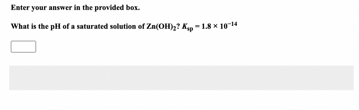 Enter your answer in the provided box.
What is the pH of a saturated solution of Zn(OH)2? Ksp = 1.8 × 10¬14
