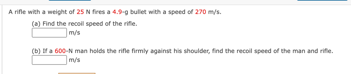 A rifle with a weight of 25 N fires a 4.9-g bullet with a speed of 270 m/s.
(a) Find the recoil speed of the rifle.
m/s
(b) If a 600-N man holds the rifle firmly against his shoulder, find the recoil speed of the man and rifle.
m/s