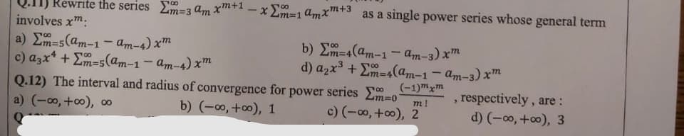 Rewrite the series m=3 am x+1 -x Lm=1amx+3 as a single power series whose general term
involves xm:
a) Em=5(am-1- am-4) xm
c) azx* + Em=5(am-1- am-4) x™
b) Em=4(am-1- am-3) xm
d) azx + Em=4(am-1 – am-3) xm
Q.12) The interval and radius of convergence for power series Em=0
(-1)mxm
, respectively, are:
d) (-00, +o), 3
m!
a) (-00, +0), ∞
b) (-0, +0), 1
c) (-o, +0), 2
