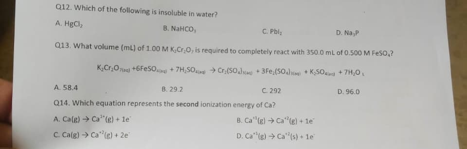 Q12. Which of the following is insoluble in water?
A. HgCl,
B. NaHCO,
C. Pblz
D. Na,P
Q13. What volume (mL) of 1.00 M K,Cr,0, is required to completely react with 350.0 mL of 0.500 M FeSO,?
K2Cr,O7(aa) +6FESO.a) + 7H,SOlag > Cr,(SO.)alaq) +3Fe,(SO)a(ag) + K;SO4lec) +7H,0 L
A. 58.4
B. 29.2
C. 292
D. 96.0
Q14. Which equation represents the second ionization energy of Ca?
A. Ca(g) → Ca"(g) + 1e
B. Ca"(g) → Ca"(g) + 1e
C. Ca(g) Ca"(g) + 2e
D. Ca (g) → Ca" (s) + 1e
