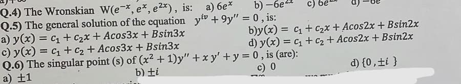 Q.4) The Wronskian W(e-x, e%, e2x), is: a) 6e*
Q.5) The general solution of the equation yiv + 9y" = 0, is:
a) y(x) = c + c2x + Acos3x + Bsin3x
c) y(x) = c1 + c2 + Acos3x + Bsin3x
Q.6) The singular point (s) of (x2 + 1)y" +x y' +y = 0, is (are):
a) ±1
b) -6e2
c)
b)y(x) = c + c2x + Acos2x +Bsin2x
d) y(x) = c + C2 + Acos2x + Bsin2x
%3D
b) ti
c) 0
d) {0,±i }
