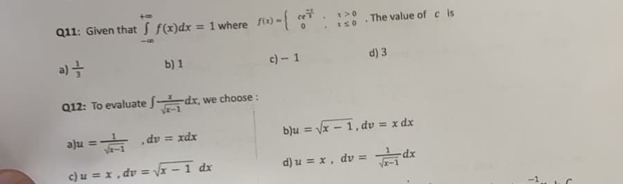 Q11: Given that f(x)dx = 1 where x
- T
ce
%3D
ISO The value of c is
a) =
b) 1
c) - 1
d) 3
Q12: To evaluate dx,
we choose :
aju =
- dv = xdx
b)u = vx - 1, dv = x dx
c) u = x , dv = x-1 dx
d) u = x, dv = dx
-1
