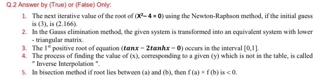 Q.2 Answer by (True) or (False) Only:
1. The next iterative value of the root of (X2-4 = 0) using the Newton-Raphson method, if the initial
is (3), is (2.166).
2. In the Gauss elimination method, the given system is transformed into an equivalent system with lower
- triangular matrix.
3. The 1st positive root of equation (tanx - 2tanhx = 0) occurs in the interval [0,1].
4. The process of finding the value of (x), corresponding to a given (y) which is not in the table, is called
" Inverse Interpolation ".
5. In bisection method if root lies between (a) and (b), then f (a) × f (b) is < 0.
guess
