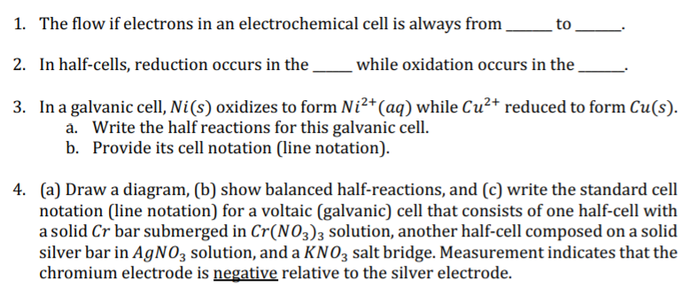 1. The flow if electrons in an electrochemical cell is always from
to
2. In half-cells, reduction occurs in the .
while oxidation occurs in the
3. In a galvanic cell, Ni(s) oxidizes to form Ni²+(aq) while Cu²+ reduced to form Cu(s).
a. Write the half reactions for this galvanic cell.
b. Provide its cell notation (line notation).
4. (a) Draw a diagram, (b) show balanced half-reactions, and (c) write the standard cell
notation (line notation) for a voltaic (galvanic) cell that consists of one half-cell with
a solid Cr bar submerged in Cr(N03)3 solution, another half-cell composed on a solid
silver bar in A9NO3 solution, and a KNO3 salt bridge. Measurement indicates that the
chromium electrode is negative relative to the silver electrode.
