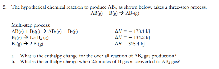 5. The hypothetical chemical reaction to produce AB2, as shown below, takes a three-step process.
AB(g) + B(g) → AB2(g)
Multi-step process:
AB(g) + B3(g) → AB2(g) + B2(g)
B3(g) → 1.5 B2 (g)
B2(g) → 2 B (g)
AH = – 178.1 kJ
AH = – 134.2 kJ
AH = 315.4 kJ
What is the enthalpy change for the over-all reaction of AB2 gas production?
b. What is the enthalpy change when 2.5 moles of B gas is converted to AB2 gas?
a.

