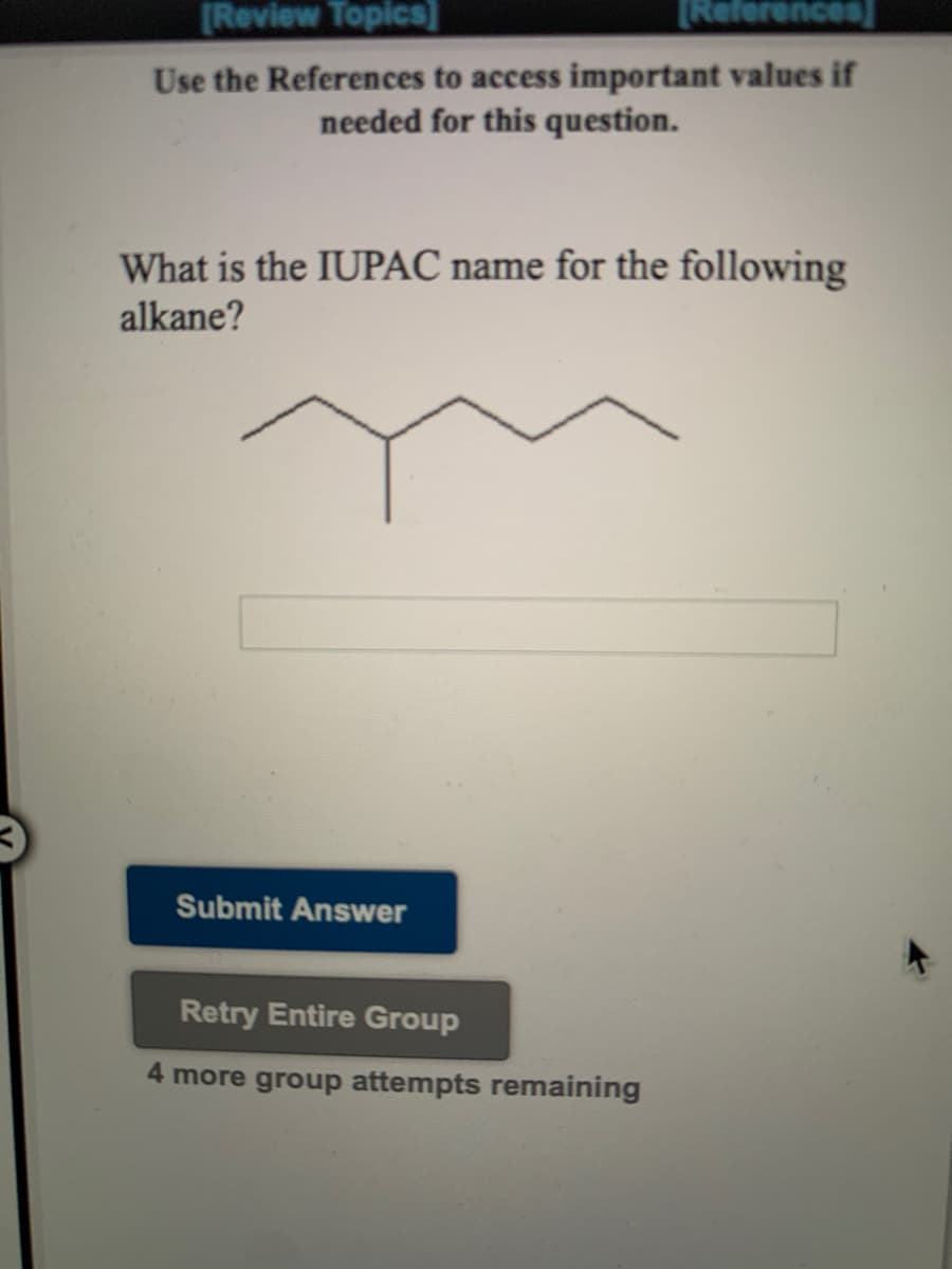 [Review Topics]
[References
Use the References to access important values if
needed for this question.
What is the IUPAC name for the following
alkane?
Submit Answer
Retry Entire Group
4 more group attempts remaining
