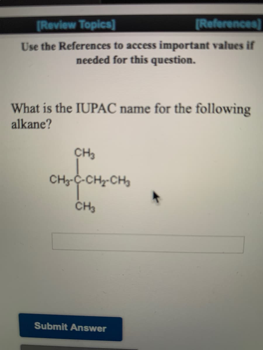 [Review Topics]
[References]
Use the References to access important values if
needed for this question.
What is the IUPAC name for the following
alkane?
CH3
CH3-C-CH-CH
Submit Answer
