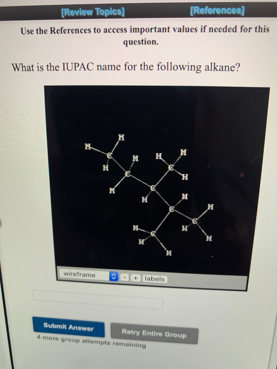 [Review Topics]
[References]
Use the References to access important values if needed for this
question.
What is the IUPAC name for the following alkane?
H H
H
wireframe
labels
Submit Answer
Retry Entire Group
4 more group attempts remaining
