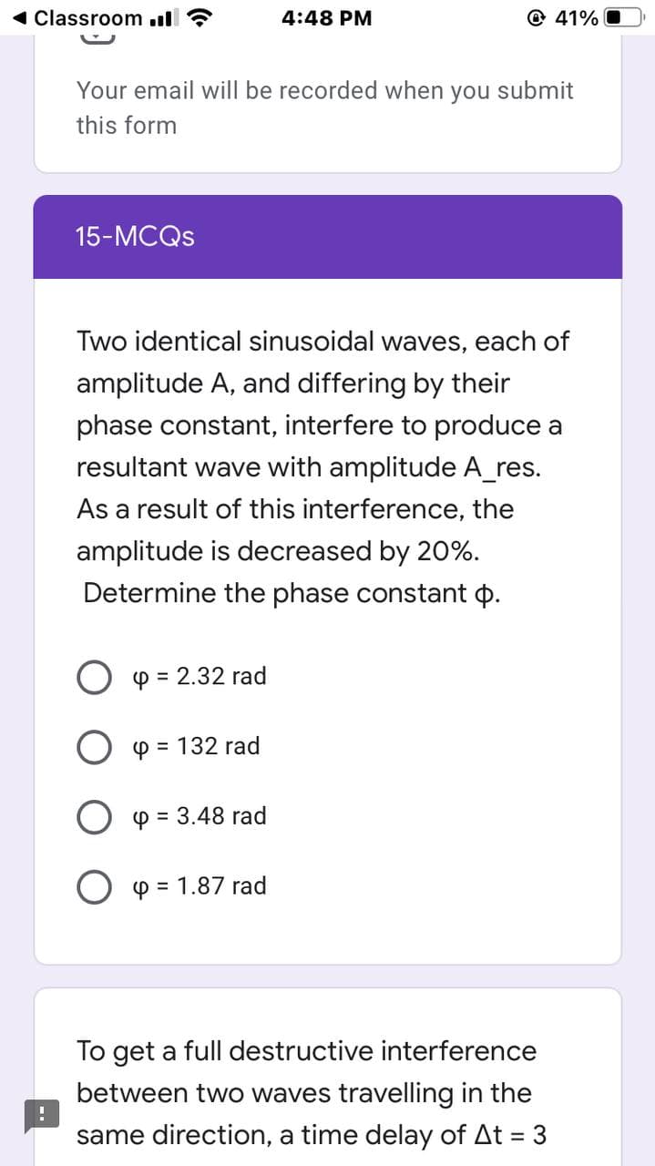1 Classroom ul
4:48 PM
@ 41% O
Your email will be recorded when you submit
this form
15-MCQS
Two identical sinusoidal waves, each of
amplitude A, and differing by their
phase constant, interfere to produce a
resultant wave with amplitude A_res.
As a result of this interference, the
amplitude is decreased by 20%.
Determine the phase constant p.
O p = 2.32 rad
O p = 132 rad
O p = 3.48 rad
O y = 1.87 rad
To get a full destructive interference
between two waves travelling in the
same direction, a time delay of At = 3
%3D
