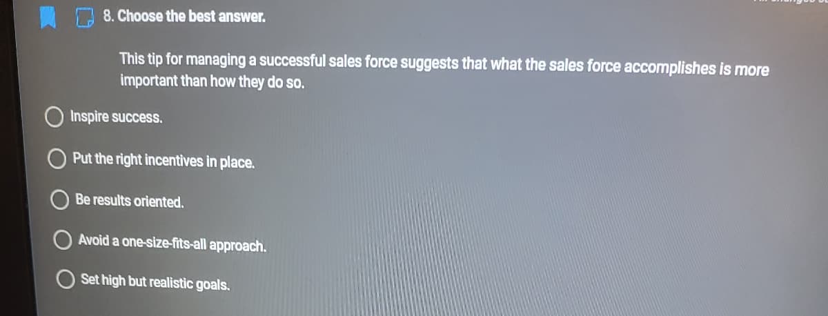 8. Choose the best answer.
This tip for managing a successful sales force suggests that what the sales force accomplishes is more
important than how they do so.
Inspire success.
Put the right incentives in place.
Be results oriented.
Avoid a one-size-fits-all approach.
Set high but realistic goals.
