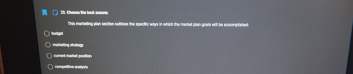 A 20. Choose the best answer.
This marketing plan section outines the specific ways in which the market plan goals will be accomplished.
O budget
O marketing strategy
O current market position
O competitive analysis
O O O
