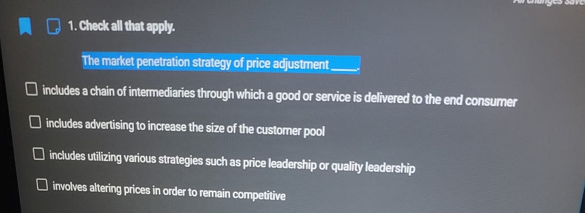 DARS
1. Check all that apply.
The market penetration strategy of price adjustment
O includes a chain of intermediaries through which a good or service is delivered to the end consumer
O includes advertising to increase the size of the customer pool
includes utilizing various strategies such as price leadership or quality leadership
O involves altering prices in order to remain competitive
