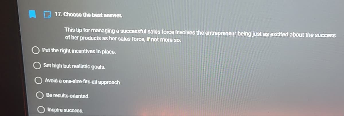 17. Choose the best answer.
This tip for managing a successful sales force involves the entrepreneur being just as excited about the success
of her products as her sales force, if not more so.
Put the right incentives in place.
Set high but realistic goals.
Avoid a one-size-fits-all approach.
Be results oriented.
Inspire success.
