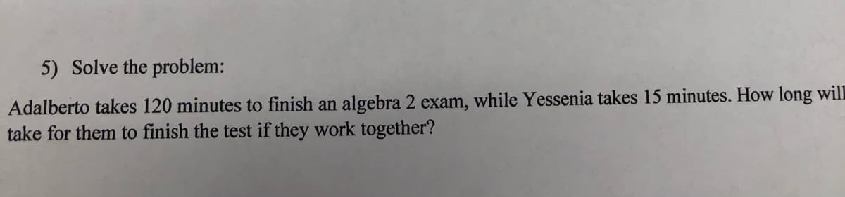 5) Solve the problem:
Adalberto takes 120 minutes to finish an algebra 2 exam, while Yessenia takes 15 minutes. How long will
take for them to finish the test if they work together?
