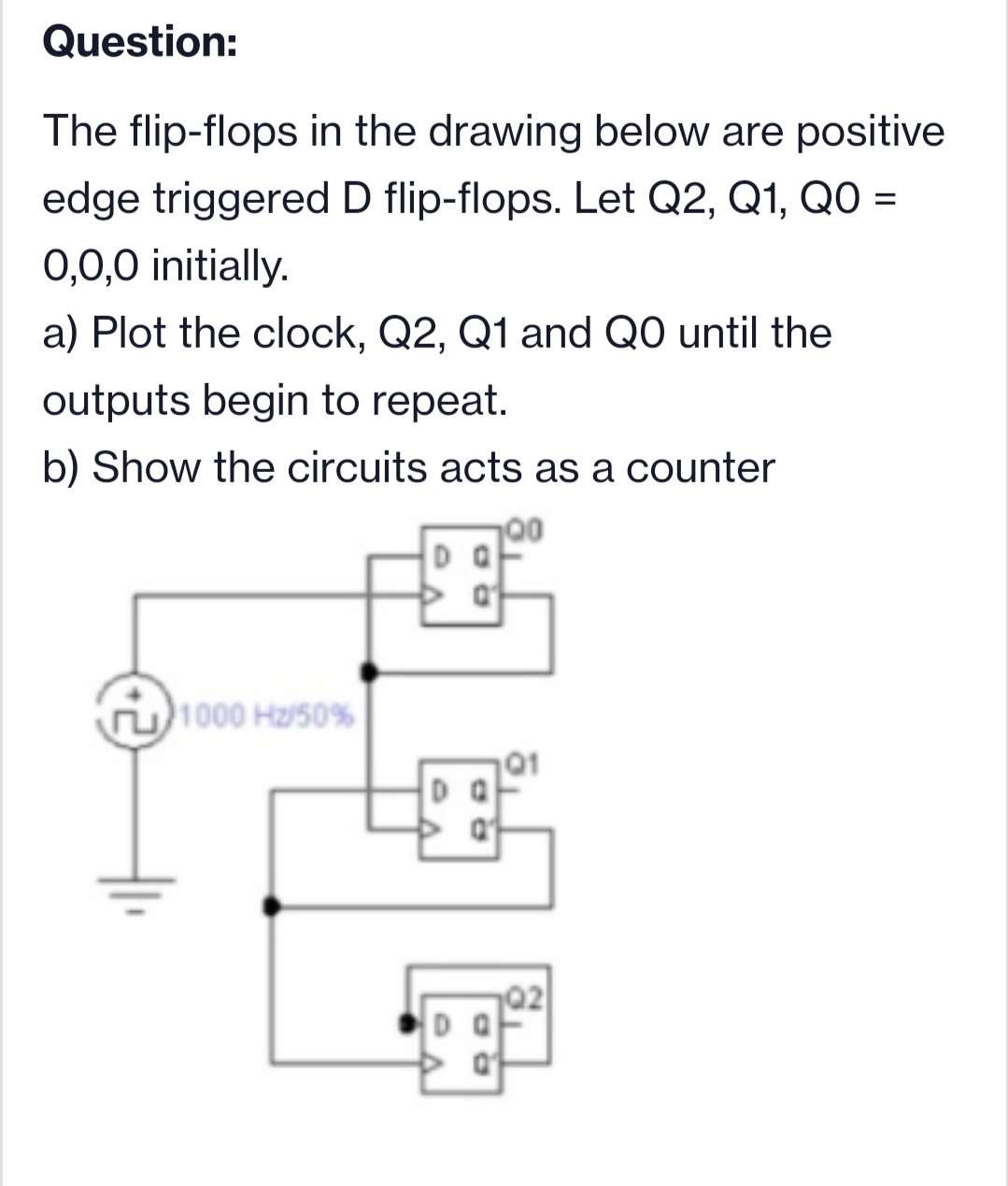 Question:
The flip-flops in the drawing below are positive
edge triggered D flip-flops. Let Q2, Q1, QO =
0,0,0 initially.
a) Plot the clock, Q2, Q1 and QO until the
outputs begin to repeat.
b) Show the circuits acts as a counter
00
1000 Hz/50%
