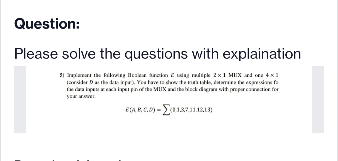 Question:
Please solve the questions with explaination
5) Implement the following Boolean function E using multiple 2 x 1 MUX and one 4 x 1
(consider D as the data input). You have to show the truth table, determine the expressions fo
the data inputs at each input pin of the MUX and the block diagram with proper connection for
your answer.
E(A, B, C, D) =
(0,1,3,7,11,12,13)
