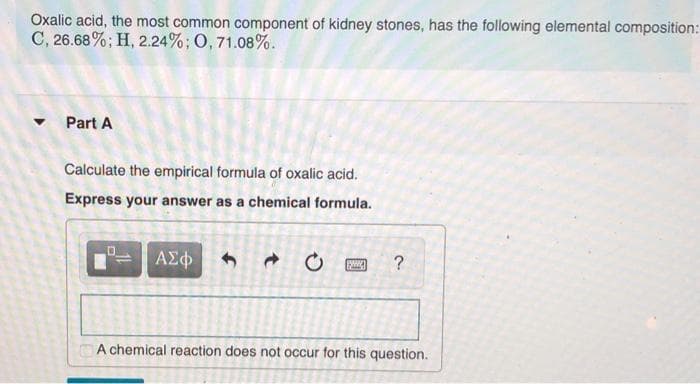 Oxalic acid, the most common component of kidney stones, has the following elemental composition:
C, 26.68%; H, 2.24%; O, 71.08%.
Part A
Calculate the empirical formula of oxalic acid.
Express your answer as a chemical formula.
ΑΣφ
A chemical reaction does not occur for this question.
