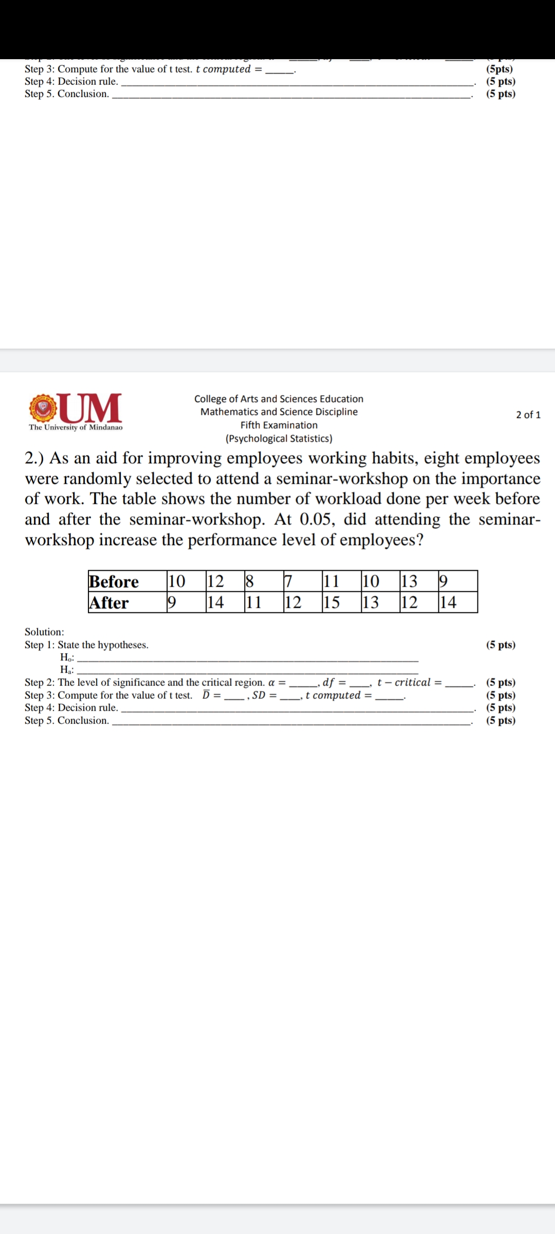 Step 3: Compute for the value of t test. t computed =
Step 4: Decision rule.
Step 5. Conclusion.
(5pts)
(5 pts)
(5 pts)
OUM
College of Arts and Sciences Education
Mathematics and Science Discipline
Fifth Examination
2 of 1
The University of Mindanao
(Psychological Statistics)
2.) As an aid for improving employees working habits, eight employees
were randomly selected to attend a seminar-workshop on the importance
of work. The table shows the number of workload done per week before
and after the seminar-workshop. At 0.05, did attending the seminar-
workshop increase the performance level of employees?
10
13
14
12
10
12
Before
After
8
11
14
11
12
15
13
Solution:
(5 pts)
Step 1: State the hypotheses.
Ho:
Ha:
df = _, t – critical =
t computed =
Step 2: The level of significance and the critical region. a =
Step 3: Compute for the value of t test.
Step 4: Decision rule.
Step 5. Conclusion.
(5 pts)
(5 pts)
(5 pts)
(5 pts)
D =
SD =
