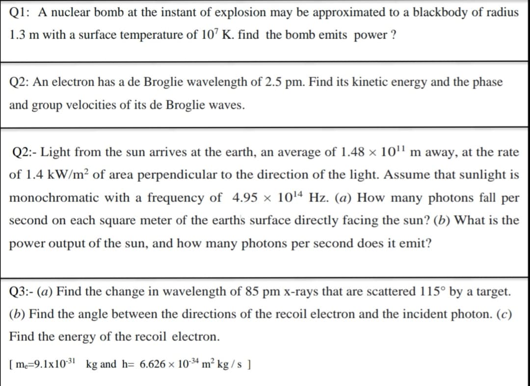 Q1: A nuclear bomb at the instant of explosion may be approximated to a blackbody of radius
1.3 m with a surface temperature of 107 K. find the bomb emits power ?
Q2: An electron has a de Broglie wavelength of 2.5 pm. Find its kinetic energy and the phase
and
group
velocities of its de Broglie waves.
Q2:- Light from the sun arrives at the earth, an average of 1.48 × 10'" m away, at the rate
of 1.4 kW/m² of area perpendicular to the direction of the light. Assume that sunlight is
monochromatic with a frequency of 4.95 x 1014 Hz. (a) How many photons fall per
second on each square meter of the earths surface directly facing the sun? (b) What is the
power output of the sun, and how many photons per second does it emit?
Q3:- (a) Find the change in wavelength of 85 pm x-rays that are scattered 115° by a target.
(b) Find the angle between the directions of the recoil electron and the incident photon. (c)
Find the energy of the recoil electron.
[ m=9.1x10-31
kg and h= 6.626 × 1034 m² kg / s ]
