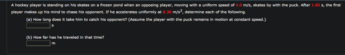 A hockey player is standing on his skates on a frozen pond when an opposing player, moving with a uniform speed of 4.0 m/s, skates by with the puck. After 1.60 s, the firs
player makes up his mind to chase his opponent. If he accelerates uniformly at 0.36 m/s2, determine each of the following.
(a) How long does it take him to catch his opponent? (Assume the player with the puck remains in motion at constant speed.)
(b) How far has he traveled in that time?
