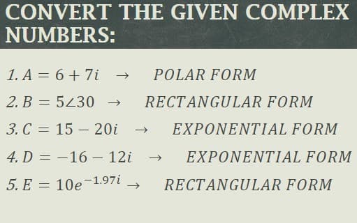 CONVERT THE GIVEN COMPLEX
NUMBERS:
1. A = 6 + 7i
POLAR FORM
2. B = 543 0 →
RECTANGULAR FORM
3. C = 15 – 20i
EXPONENTIAL FORM
4. D = -16 – 12i
EXPONENTIAL FORM
5. E = 10e-1.97i
RECTANGULAR FORM
->
