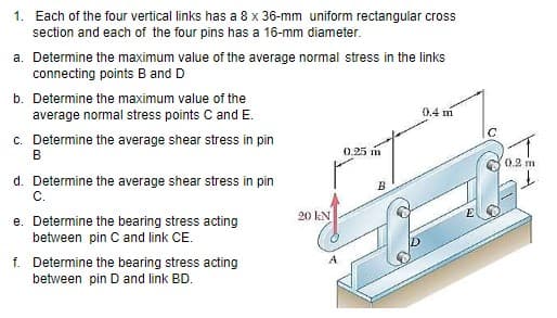 1. Each of the four vertical links has a 8 x 36-mm uniform rectangular cross
section and each of the four pins has a 16-mm diameter.
a. Determine the maximum value of the average normal stress in the links
connecting points B and D
b. Determine the maximum value of the
0.4 m
average normal stress points C and E.
c. Determine the average shear stress in pin
B
0.25 m
0.2 m
d. Determine the average shear stress in pin
C.
B
20 kN
e. Determine the bearing stress acting
between pin Cand link CE.
f. Determine the bearing stress acting
between pin D and link BD.
