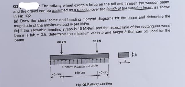 Q2
:The railway wheel exerts a force on the rail and through the wooden beam,
and the gravel can be assumed as a reaction over the length of the wooden beam, as shown
in Fig. Q2.
(a) Draw the shear force and bending moment diagrams for the beam and determine the
magnitude of the maximum load w per kN/m.
(b) If the allowable bending stress is 10 MN/m² and the aspect ratio of the rectangular wood
beam is h/b = 0.5, determine the minimum width b and height h that can be used for the
beam.
60 kN
Į
45 cm
60 KN
Uniform Reaction w kN/m
150 cm
45 cm
Fig. Q2 Railway Loading