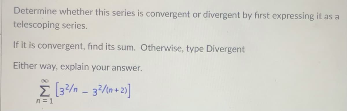 Determine whether this series is convergent or divergent by first expressing it as a
telescoping series.
If it is convergent, find its sum. Otherwise, type Divergent
Either way, explain your answer.
E [3?/n - 32/n+2)]
n = 1
