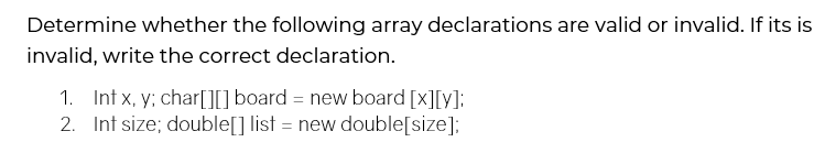Determine whether the following array declarations are valid or invalid. If its is
invalid, write the correct declaration.
1. Int x, y; char[][] board = new board [x][y]:
2. Int size; double[] list = new double[size];
