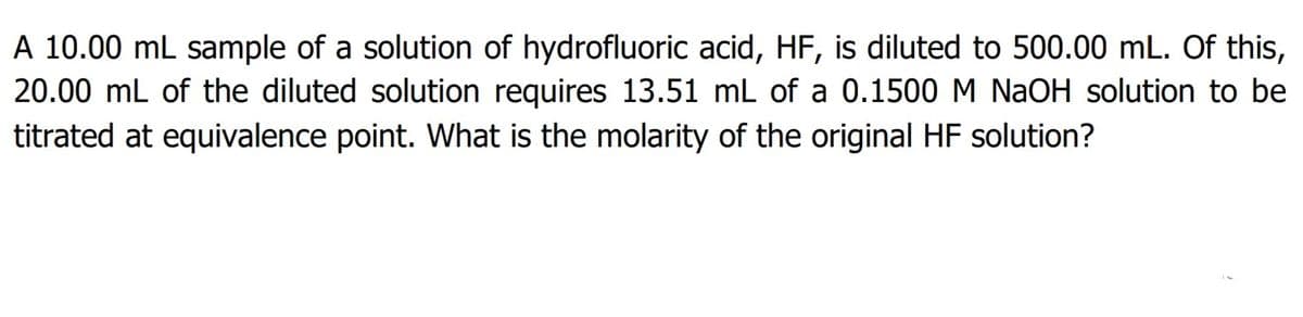 A 10.00 mL sample of a solution of hydrofluoric acid, HF, is diluted to 500.00 mL. Of this,
20.00 mL of the diluted solution requires 13.51 mL of a 0.1500 M NaOH solution to be
titrated at equivalence point. What is the molarity of the original HF solution?
