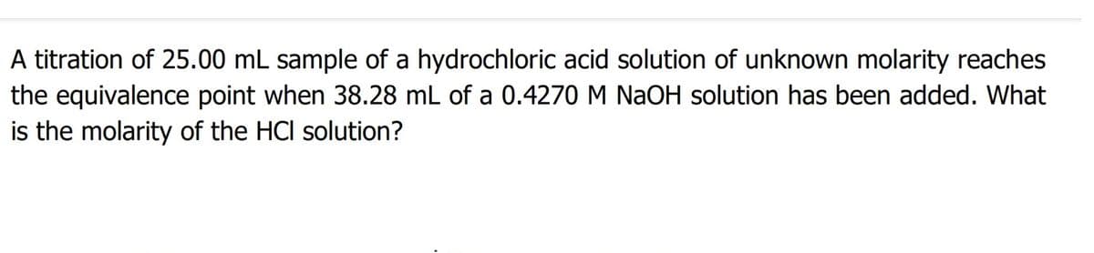 A titration of 25.00 mL sample of a hydrochloric acid solution of unknown molarity reaches
the equivalence point when 38.28 mL of a 0.4270 M NaOH solution has been added. What
is the molarity of the HCI solution?
