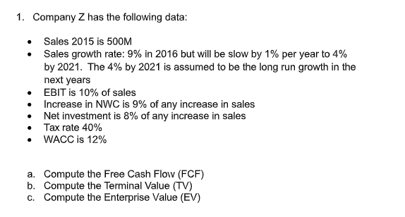 1. Company Z has the following data:
• Sales 2015 is 500M
Sales growth rate: 9% in 2016 but will be slow by 1% per year to 4%
by 2021. The 4% by 2021 is assumed to be the long run growth in the
next years
• EBIT is 10% of sales
• Increase in NWC is 9% of any increase in sales
Net investment is 8% of any increase in sales
Tax rate 40%
WACC is 12%
a. Compute the Free Cash Flow (FCF)
b. Compute the Terminal Value (TV)
c. Compute the Enterprise Value (EV)
