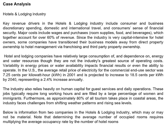 Case Analysis
Hotels & Lodging industry
Key revenue drivers in the Hotels & Lodging industry include consumer and business
discretionary spending, domestic and international travel, and consumers' sense of financial
security. Major costs include wages and purchases (room supplies, food, and beverages), which
together account for over 60% of revenue. Since the industry is very capital-intensive for hotel
owners, some companies have transitioned their business models away from direct property
ownership to hotel management via franchising and third party property ownership.
Hotel and lodging companies have relatively large consumption of, and dependence on, energy
and water resources though they are not the industry's greatest source of operating costs.
Variability in energy prices or water availability impacts financial results or even the ability to
operate. In the U.S., the average retail price of electricity for the commercial end-use sector was
7.25 cents per kilowatt-hour (kWh) in 2001 and is projected to increase to 18.5 cents per kWh
by 2040, representing a 2.4% increase annually.
The industry also relies heavily on human capital for guest services and daily operations. These
jobs typically require long working hours and are filled by a large percentage of women and
immigrants. Furthermore, as approximately 80% of all tourism takes place in coastal areas, the
industry faces challenges from shifting weather patterns and rising sea levels.
Below is information from two companies in the Hotels & Lodging industry, which may or may
not be material. Note that determining the average number of occupied rooms requires
multiplying the average occupancy rate by the number of hotel rooms
