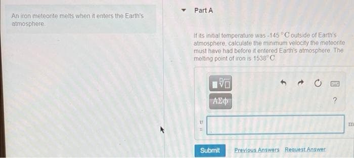 An iron meteorite meits when it enters the Earth's
atmosphere
▾ Part A
If its initial temperature was-145 °C outside of Earth's
atmosphere, calculate the minimum velocity the meteorite
must have had before it entered Earth's atmosphere. The
melting point of iron is 1538°C.
V
PREC
| ΑΣΦ
Previous Answers Request Answer
Pil
Submit
2
m