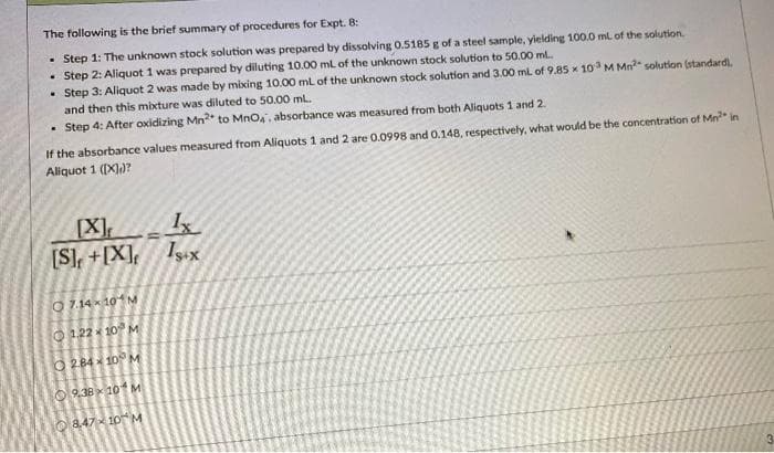 The following is the brief summary of procedures for Expt. 8:
Step 1: The unknown stock solution was prepared by dissolving 0.5185 g of a steel sample, yielding 100.0 mL of the solution.
. Step 2: Aliquot 1 was prepared by diluting 10.00 mL of the unknown stock solution to 50.00 ml..
• Step 3: Aliquot 2 was made by mixing 10.00 mL of the unknown stock solution and 3.00 mL of 9.85 x 10³ M Mn² solution (standard).
and then this mixture was diluted to 50.00 ml.
• Step 4: After oxidizing Mn2* to MnO4, absorbance was measured from both Aliquots 1 and 2.
If the absorbance values measured from Aliquots 1 and 2 are 0.0998 and 0.148, respectively, what would be the concentration of Mn² in
Aliquot 1 ([X])?
Ix
[X]
[S]+[X] Isx
=
7.14×10 M
1.22 10 M
2.8410 M
9.38×10 M
847×10 M
3