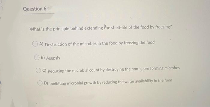 Question 6!
What is the principle behind extending the shelf-life of the food by freezing?
OA) Destruction of the microbes in the food by freezing the food
B) Asepsis
C) Reducing the microbial count by destroying the non-spore forming microbes
D) Inhibiting microbial growth by reducing the water availability in the food