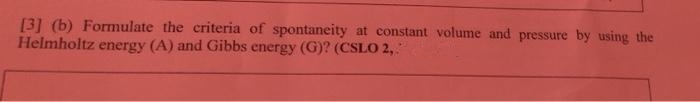 [3] (b) Formulate the criteria of spontaneity at constant volume and pressure by using the
Helmholtz energy (A) and Gibbs energy (G)? (CSLO 2,