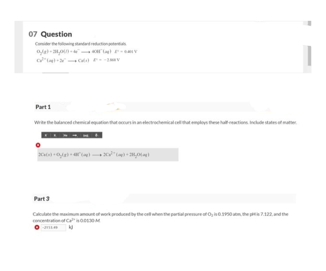 07 Question
Consider the following standard reduction potentials.
O₂(g)+2H₂O(1)-4e4OH(aq) E-0.401 V
Ca² (aq) +2e Ca(s) E-2.868 V
Part 1
Write the balanced chemical equation that occurs in an electrochemical cell that employs these half-reactions. Include states of matter.
2Ca(s) + O₂(g) + 4H(aq)2Ca² (aq) + 2H₂O(aq)
Part 3
Calculate the maximum amount of work produced by the cell when the partial pressure of O₂ is 0.1950 atm, the pH is 7.122, and the
concentration of Ca2+ is 0.0130 M.
-2153.49
kJ