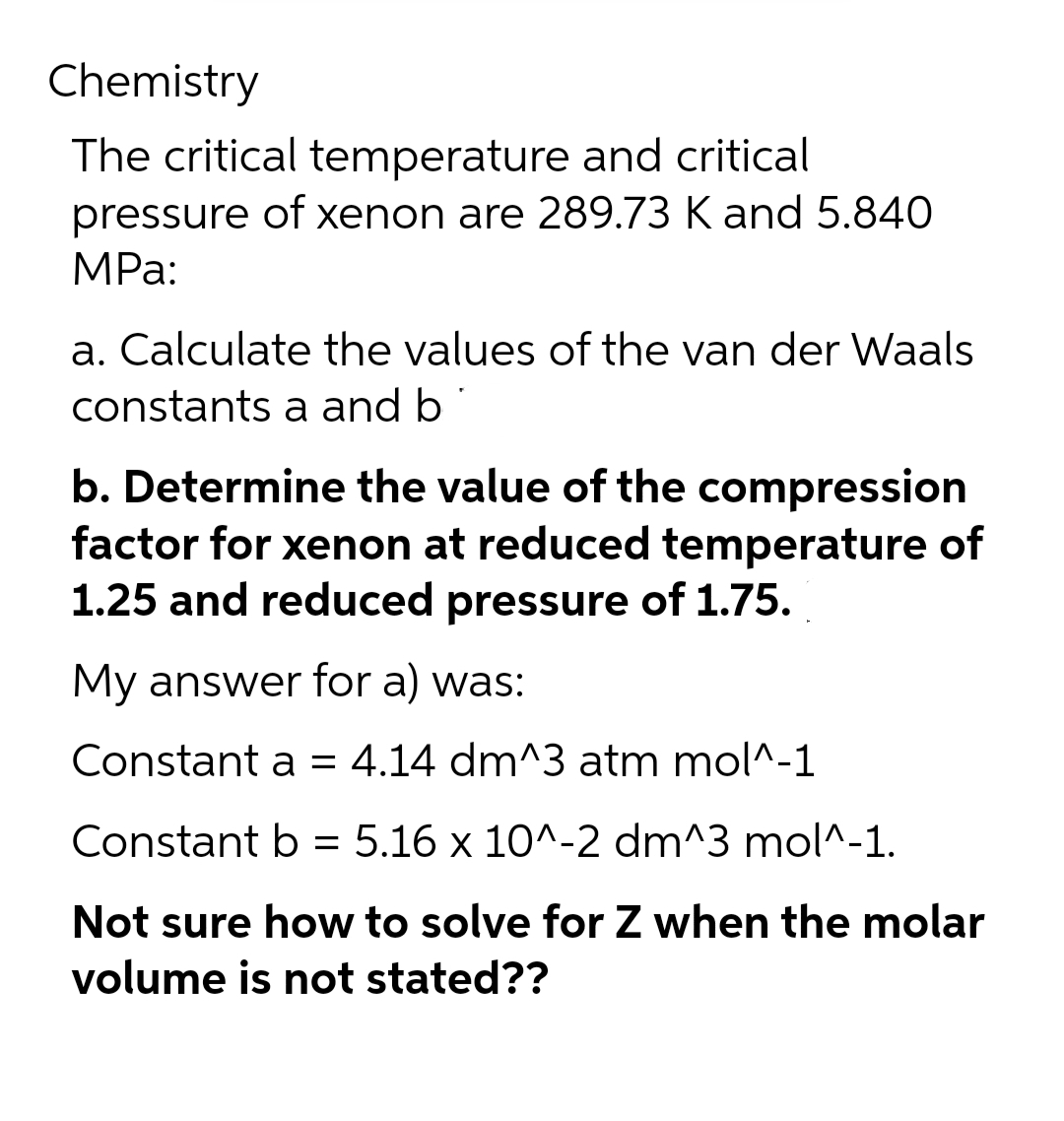 Chemistry
The critical temperature and critical
pressure of xenon are 289.73 K and 5.840
MPa:
a. Calculate the values of the van der Waals
constants a and b
b. Determine the value of the compression
factor for xenon at reduced temperature of
1.25 and reduced pressure of 1.75.
My answer for a) was:
Constant a = 4.14 dm^3 atm mol^-1
Constant b = 5.16 x 10^-2 dm^3 mol^-1.
Not sure how to solve for Z when the molar
volume is not stated??
