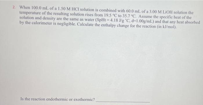 2. When 100.0 mL of a 1.50 M HCl solution is combined with 60.0 mL of a 3.00 M LiOH solution the
temperature of the resulting solution rises from 19.5 °C to 35.7 °C. Assume the specific heat of the
solution and density are the same as water (SpHt=4.18 J/g °C, d-1.00g/mL) and that any heat absorbed
by the calorimeter is negligible. Calculate the enthalpy change for the reaction (in kJ/mol).
Is the reaction endothermic or exothermic?