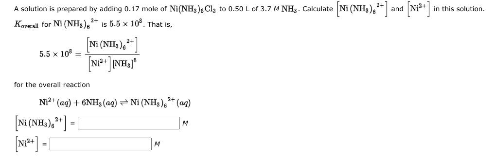 [Ni (NH,),*]:
[N*]
A solution is prepared by adding 0.17 mole of Ni(NH3)6 Cl2 to 0.50 L of 3.7 M NH3. Calculate
and
in this solution.
2+
Koverall for Ni (NH3)6
is 5.5 × 10°. That is,
Ni (NH3)6
2+
5.5 x 108 =
Ni2+
for the overall reaction
Ni2+ (ag) + 6NH3 (aq) = Ni (NH3)6* (aq)
2+
2+
3)6
M
=
[N**] - [
M
