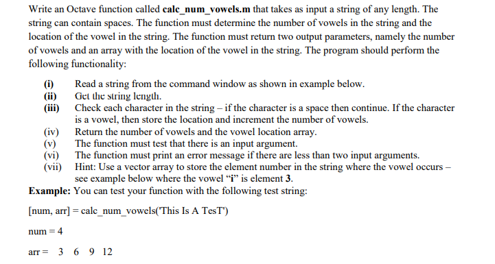 Write an Octave function called cale_num_vowels.m that takes as input a string of any length. The
string can contain spaces. The function must determine the number of vowels in the string and the
location of the vowel in the string. The function must return two output parameters, namely the number
of vowels and an array with the location of the vowel in the string. The program should perform the
following functionality:
(i)
(ii)
Read a string from the command window as shown in example below.
Get the string lenglh.
(iii) Check each character in the string – if the character is a space then continue. If the character
is a vowel, then store the location and increment the number of vowels.
(iv) Return the number of vowels and the vowel location array.
The function must test that there is an input argument.
(v)
(vi)
The function must print an error message if there are less than two input arguments.
(vii) Hint: Use a vector array to store the element number in the string where the vowel occurs –
see example below where the vowel “i" is element 3.
Example: You can test your function with the following test string:
[num, arr] = calc_num_vowels(This Is A TesT')
num = 4
arr = 3 6 9 12
